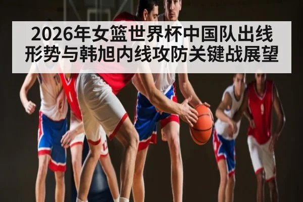 2026年女篮世界杯中国队出线形势与韩旭内线攻防关键战展望