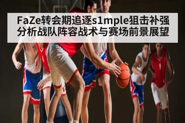 FaZe转会期追逐s1mple狙击补强分析战队阵容战术与赛场前景展望